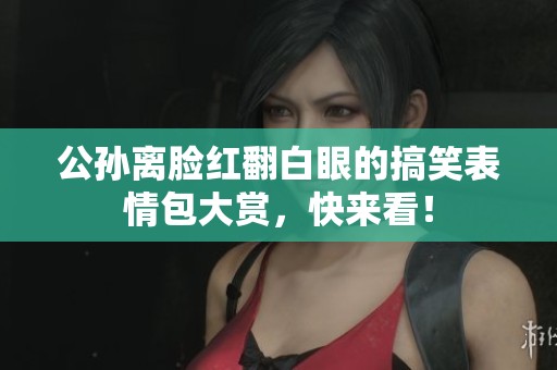 公孙离脸红翻白眼的搞笑表情包大赏，快来看！