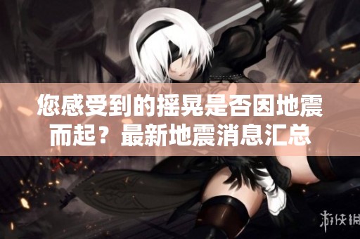 您感受到的摇晃是否因地震而起？最新地震消息汇总
