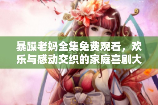 暴躁老妈全集免费观看，欢乐与感动交织的家庭喜剧大集合