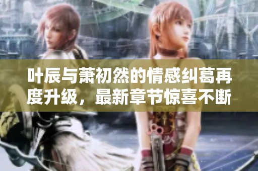 叶辰与萧初然的情感纠葛再度升级，最新章节惊喜不断