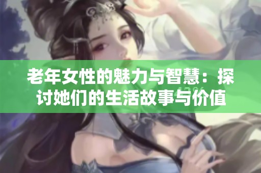 老年女性的魅力与智慧：探讨她们的生活故事与价值