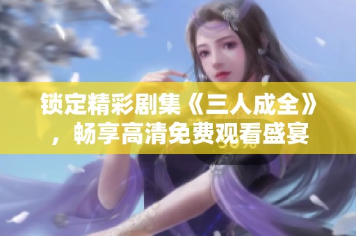 锁定精彩剧集《三人成全》，畅享高清免费观看盛宴