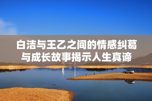白洁与王乙之间的情感纠葛与成长故事揭示人生真谛