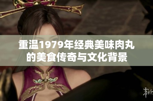 重温1979年经典美味肉丸的美食传奇与文化背景
