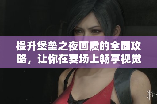 提升堡垒之夜画质的全面攻略，让你在赛场上畅享视觉盛宴与胜利之路