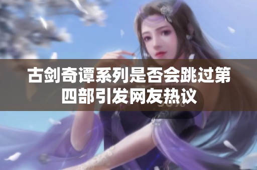 古剑奇谭系列是否会跳过第四部引发网友热议