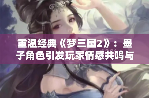 重温经典《梦三国2》：墨子角色引发玩家情感共鸣与新体验探索