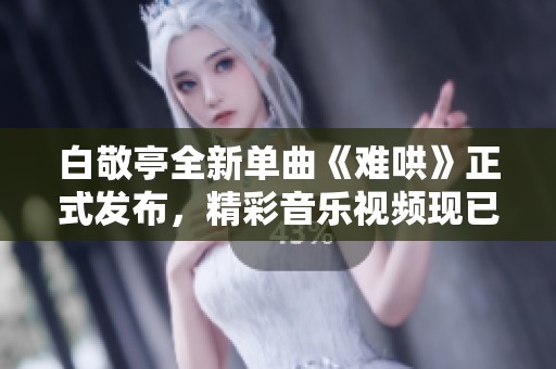 白敬亭全新单曲《难哄》正式发布，精彩音乐视频现已上线观看