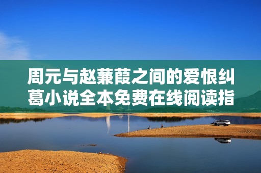 周元与赵蒹葭之间的爱恨纠葛小说全本免费在线阅读指南