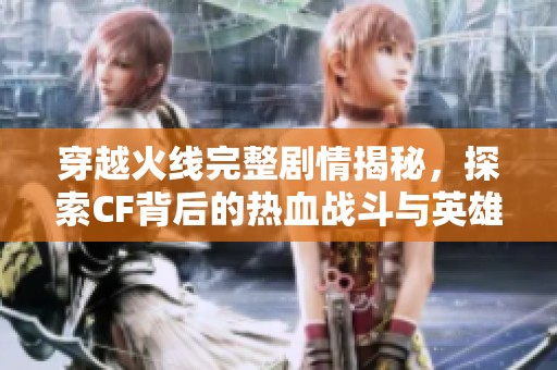 穿越火线完整剧情揭秘，探索CF背后的热血战斗与英雄传说