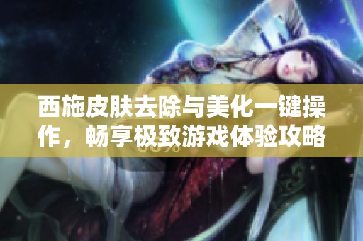 西施皮肤去除与美化一键操作，畅享极致游戏体验攻略