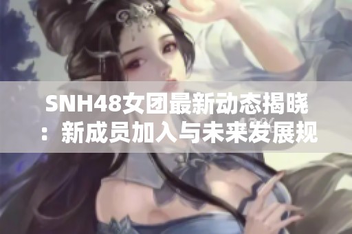 SNH48女团最新动态揭晓：新成员加入与未来发展规划全解析
