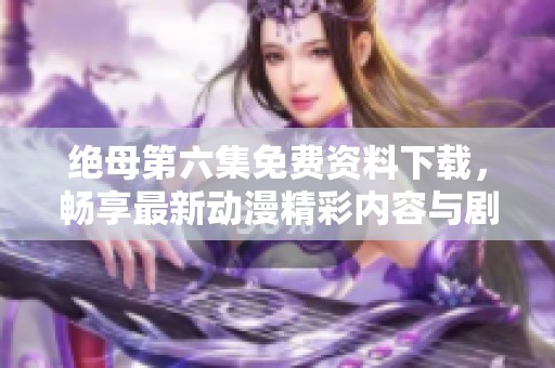 绝母第六集免费资料下载，畅享最新动漫精彩内容与剧情发展