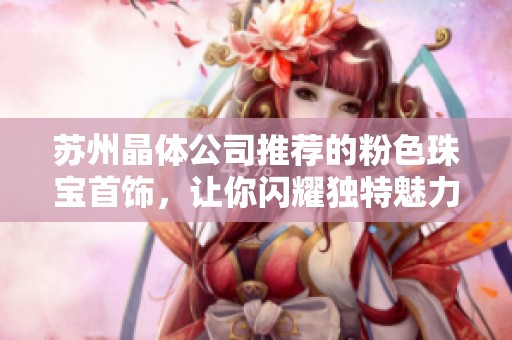 苏州晶体公司推荐的粉色珠宝首饰，让你闪耀独特魅力与优雅风格