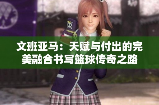 文班亚马：天赋与付出的完美融合书写篮球传奇之路