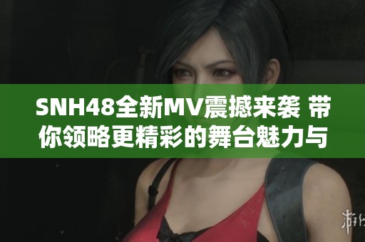 SNH48全新MV震撼来袭 带你领略更精彩的舞台魅力与青春风采