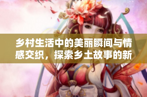 乡村生活中的美丽瞬间与情感交织，探索乡土故事的新篇章