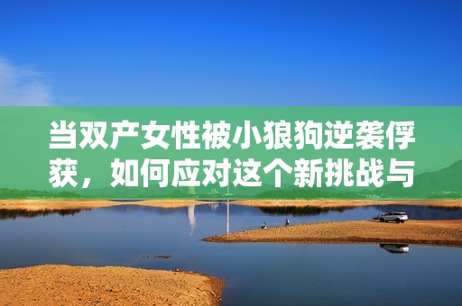 当双产女性被小狼狗逆袭俘获，如何应对这个新挑战与变化呢