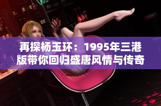 再探杨玉环：1995年三港版带你回归盛唐风情与传奇人生