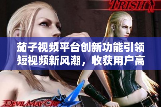 茄子视频平台创新功能引领短视频新风潮，收获用户高度评价