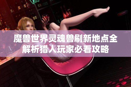 魔兽世界灵魂兽刷新地点全解析猎人玩家必看攻略