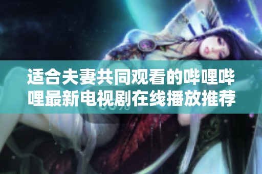 适合夫妻共同观看的哔哩哔哩最新电视剧在线播放推荐大全