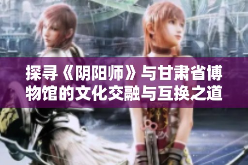 探寻《阴阳师》与甘肃省博物馆的文化交融与互换之道