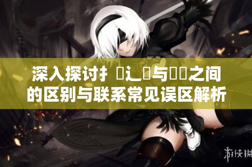 深入探讨扌喿辶畐与畐畬之间的区别与联系常见误区解析