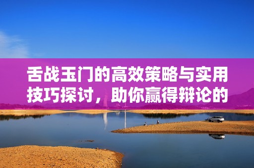 舌战玉门的高效策略与实用技巧探讨，助你赢得辩论的胜利