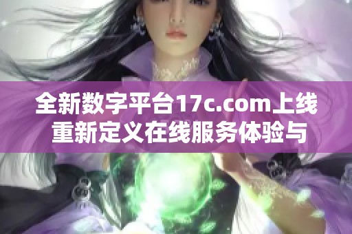 全新数字平台17c.com上线 重新定义在线服务体验与用户互动方式
