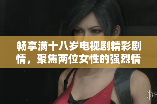 畅享满十八岁电视剧精彩剧情，聚焦两位女性的强烈情感与深刻故事