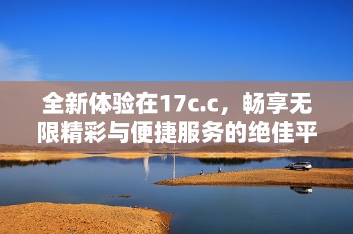 全新体验在17c.c，畅享无限精彩与便捷服务的绝佳平台