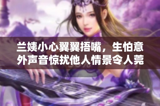 兰姨小心翼翼捂嘴，生怕意外声音惊扰他人情景令人莞尔