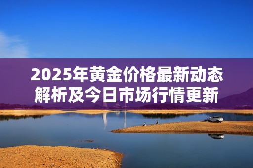 2025年黄金价格最新动态解析及今日市场行情更新
