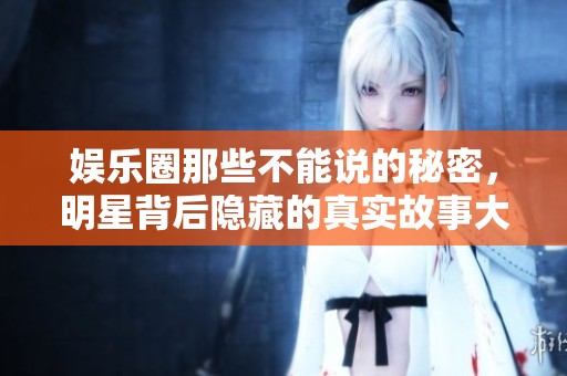 娱乐圈那些不能说的秘密，明星背后隐藏的真实故事大揭秘
