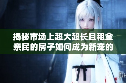 揭秘市场上超大超长且租金亲民的房子如何成为新宠的热门选择