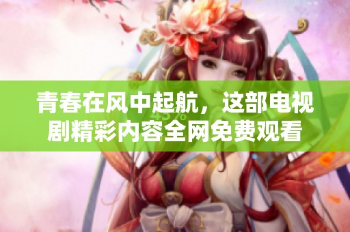 青春在风中起航，这部电视剧精彩内容全网免费观看