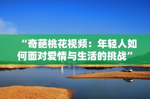 “奇葩桃花视频：年轻人如何面对爱情与生活的挑战”