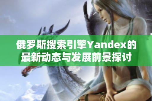 俄罗斯搜索引擎Yandex的最新动态与发展前景探讨