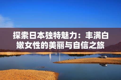 探索日本独特魅力：丰满白嫩女性的美丽与自信之旅