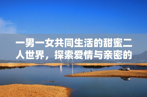 一男一女共同生活的甜蜜二人世界，探索爱情与亲密的无限可能