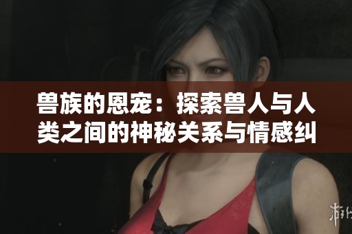 兽族的恩宠：探索兽人与人类之间的神秘关系与情感纠葛