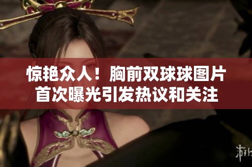 惊艳众人！胸前双球球图片首次曝光引发热议和关注
