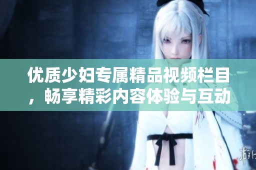 优质少妇专属精品视频栏目，畅享精彩内容体验与互动分享