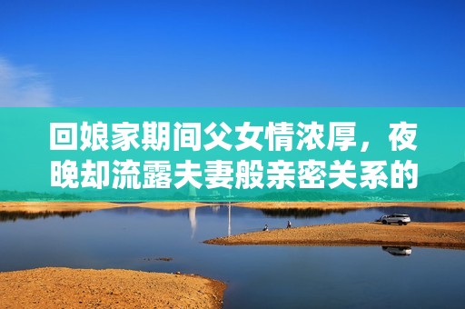 回娘家期间父女情浓厚，夜晚却流露夫妻般亲密关系的秘密揭秘