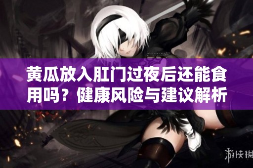 黄瓜放入肛门过夜后还能食用吗？健康风险与建议解析