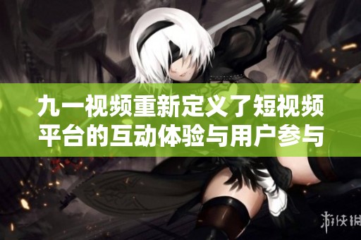九一视频重新定义了短视频平台的互动体验与用户参与方式