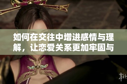 如何在交往中增进感情与理解，让恋爱关系更加牢固与美好