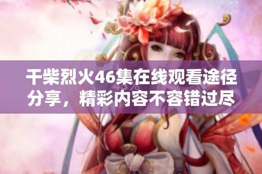 干柴烈火46集在线观看途径分享，精彩内容不容错过尽在这里