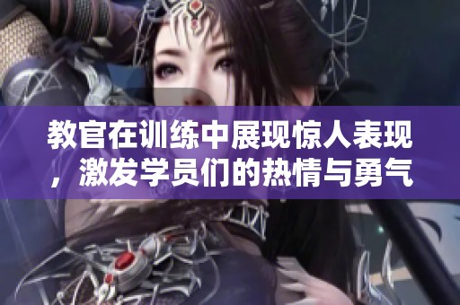教官在训练中展现惊人表现，激发学员们的热情与勇气